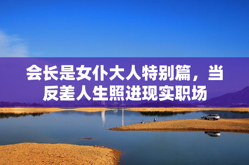 会长是女仆大人特别篇，当反差人生照进现实职场