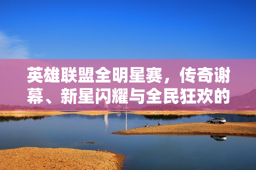 英雄联盟全明星赛，传奇谢幕、新星闪耀与全民狂欢的年度盛宴