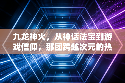 九龙神火，从神话法宝到游戏信仰，那团跨越次元的热血火焰