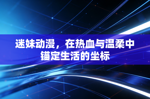 迷妹动漫，在热血与温柔中锚定生活的坐标