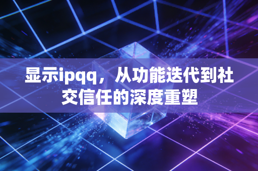 显示ipqq，从功能迭代到社交信任的深度重塑
