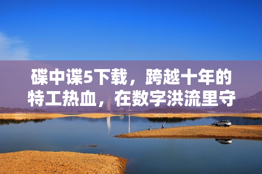 碟中谍5下载，跨越十年的特工热血，在数字洪流里守住光影初心