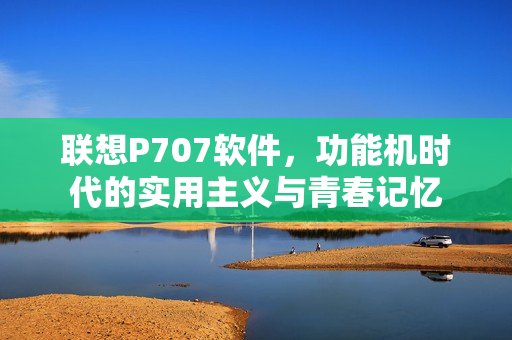联想P707软件，功能机时代的实用主义与青春记忆