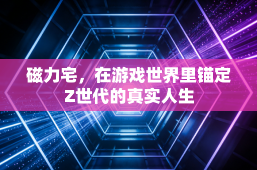 磁力宅，在游戏世界里锚定Z世代的真实人生