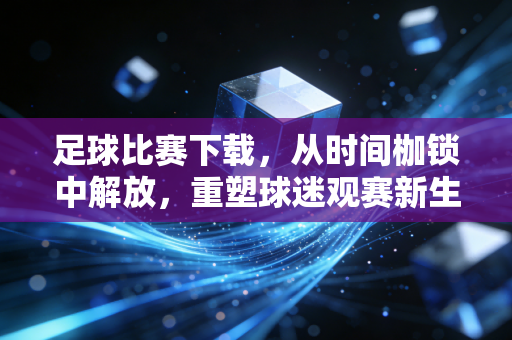 足球比赛下载，从时间枷锁中解放，重塑球迷观赛新生态