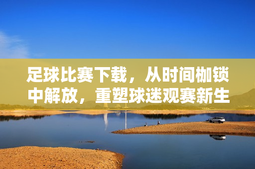 足球比赛下载，从时间枷锁中解放，重塑球迷观赛新生态