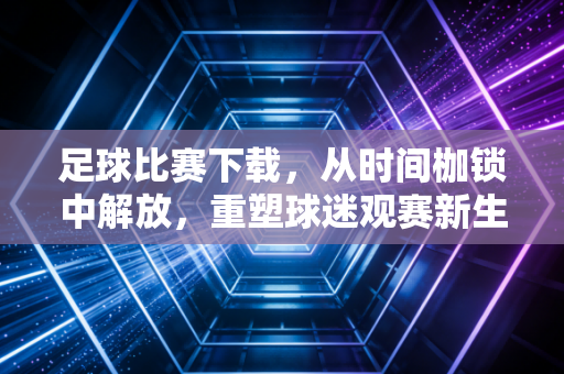 足球比赛下载，从时间枷锁中解放，重塑球迷观赛新生态