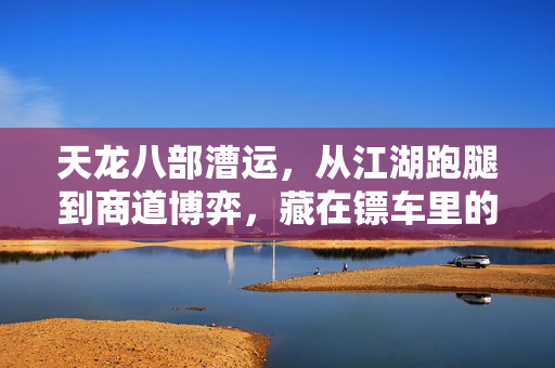天龙八部漕运，从江湖跑腿到商道博弈，藏在镖车里的江湖人生