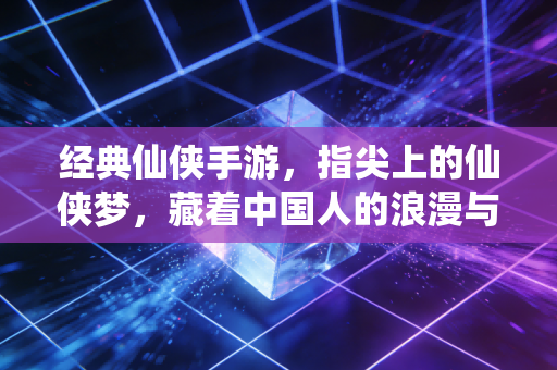 经典仙侠手游，指尖上的仙侠梦，藏着中国人的浪漫与江湖情