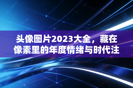 头像图片2023大全，藏在像素里的年度情绪与时代注脚