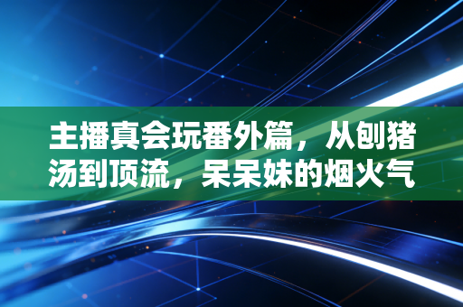 主播真会玩番外篇，从刨猪汤到顶流，呆呆妹的烟火气与初心