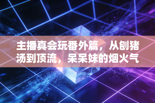 主播真会玩番外篇，从刨猪汤到顶流，呆呆妹的烟火气与初心