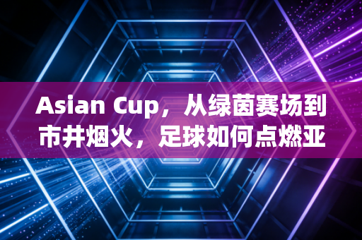 Asian Cup，从绿茵赛场到市井烟火，足球如何点燃亚洲人的热血日常