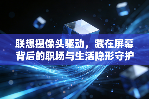 联想摄像头驱动，藏在屏幕背后的职场与生活隐形守护者