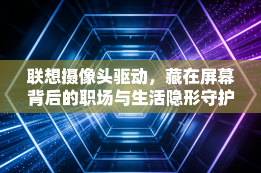联想摄像头驱动，藏在屏幕背后的职场与生活隐形守护者