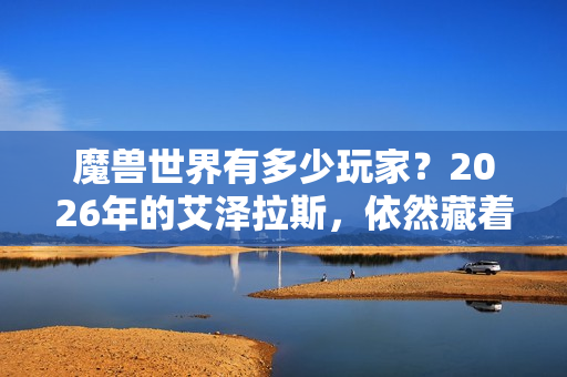 魔兽世界有多少玩家？2026年的艾泽拉斯，依然藏着千万人的青春与羁绊