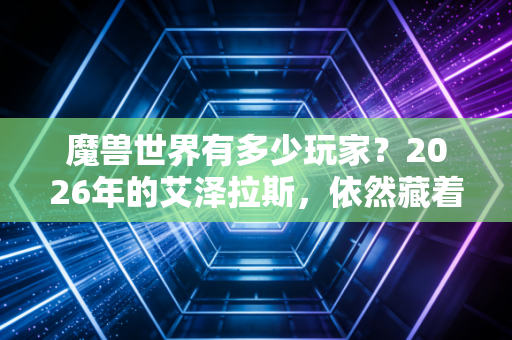 魔兽世界有多少玩家？2026年的艾泽拉斯，依然藏着千万人的青春与羁绊