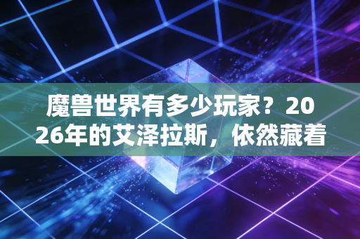 魔兽世界有多少玩家？2026年的艾泽拉斯，依然藏着千万人的青春与羁绊