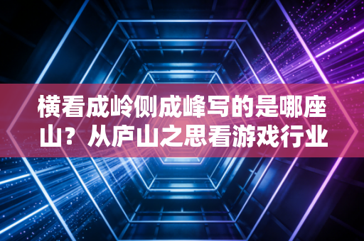 横看成岭侧成峰写的是哪座山？从庐山之思看游戏行业的多视角创作