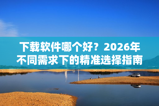 下载软件哪个好？2026年不同需求下的精准选择指南