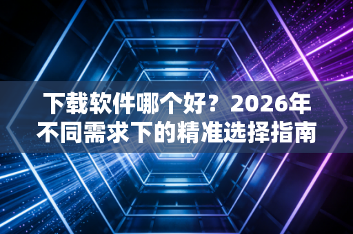 下载软件哪个好？2026年不同需求下的精准选择指南