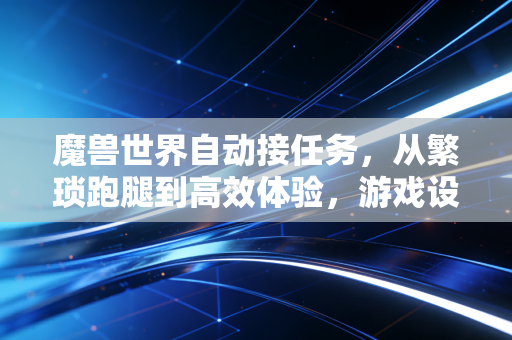 魔兽世界自动接任务，从繁琐跑腿到高效体验，游戏设计的时代进化