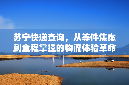 苏宁快递查询，从等件焦虑到全程掌控的物流体验革命