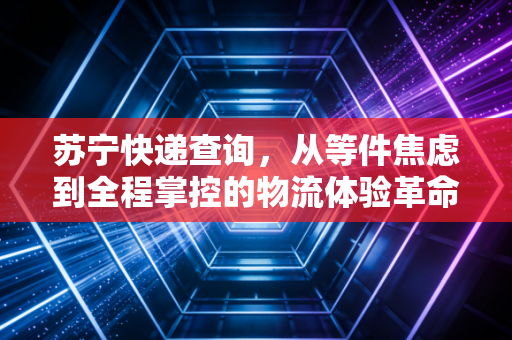 苏宁快递查询，从等件焦虑到全程掌控的物流体验革命
