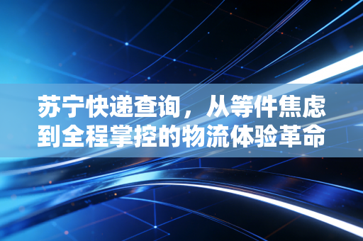 苏宁快递查询，从等件焦虑到全程掌控的物流体验革命