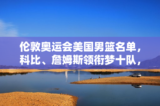 伦敦奥运会美国男篮名单，科比、詹姆斯领衔梦十队，镌刻青春与篮球的黄金记忆
