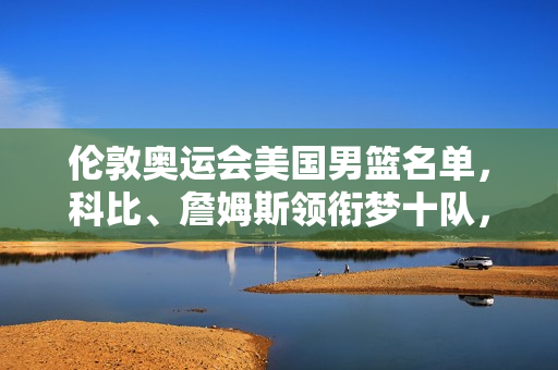 伦敦奥运会美国男篮名单，科比、詹姆斯领衔梦十队，镌刻青春与篮球的黄金记忆