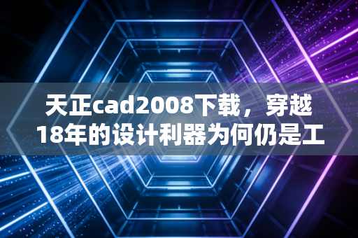 天正cad2008下载，穿越18年的设计利器为何仍是工程师的白月光