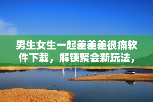 男生女生一起差差差很痛软件下载，解锁聚会新玩法，痛并快乐着的互动狂欢