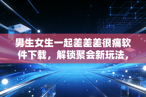 男生女生一起差差差很痛软件下载，解锁聚会新玩法，痛并快乐着的互动狂欢
