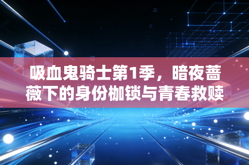 吸血鬼骑士第1季，暗夜蔷薇下的身份枷锁与青春救赎