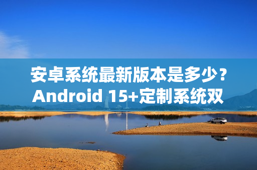 安卓系统最新版本是多少？Android 15+定制系统双buff重塑手游体验