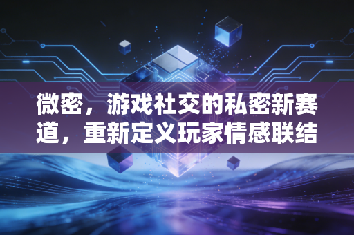 微密，游戏社交的私密新赛道，重新定义玩家情感联结与行业安全边界
