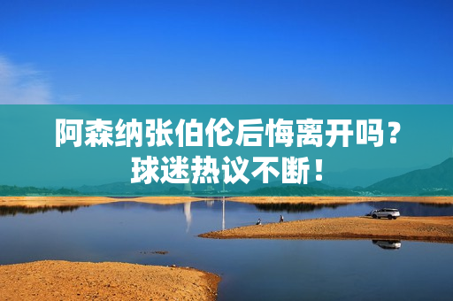阿森纳张伯伦后悔离开吗？球迷热议不断！