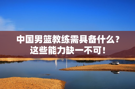 中国男篮教练需具备什么?这些能力缺一不可!