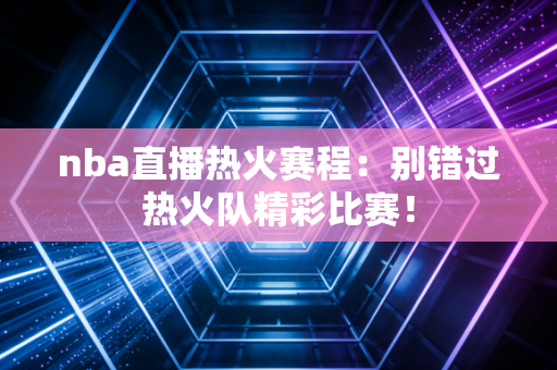 nba直播热火赛程：别错过热火队精彩比赛！