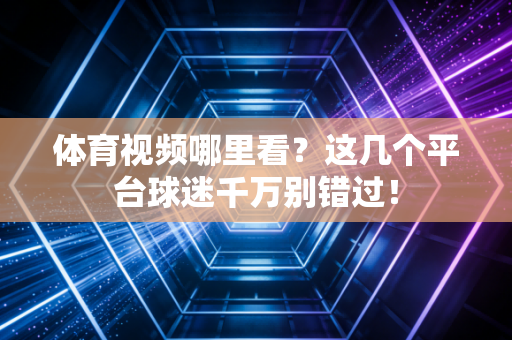 体育视频哪里看？这几个平台球迷千万别错过！