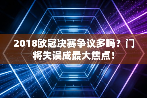 2018欧冠决赛争议多吗？门将失误成最大焦点！