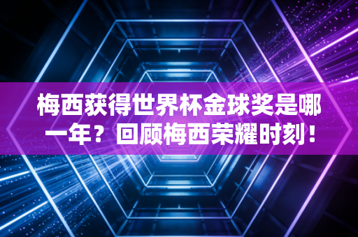 梅西获得世界杯金球奖是哪一年?回顾梅西荣耀时刻!