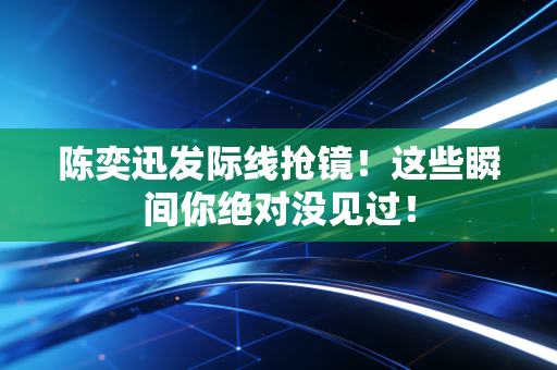 陈奕迅发际线抢镜！这些瞬间你绝对没见过！