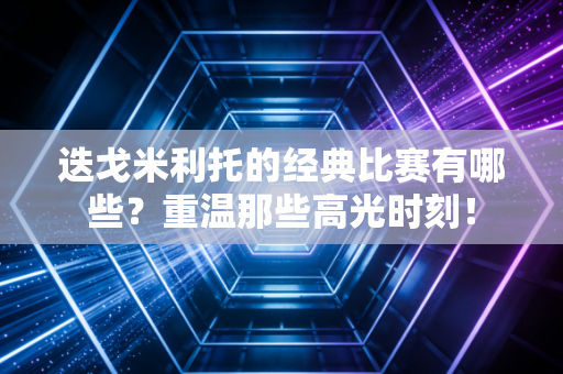 迭戈米利托的经典比赛有哪些？重温那些高光时刻！