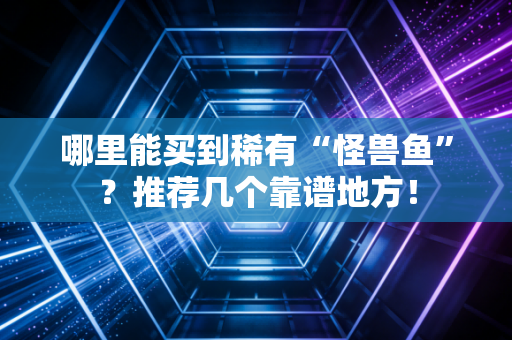 哪里能买到稀有“怪兽鱼”？推荐几个靠谱地方！