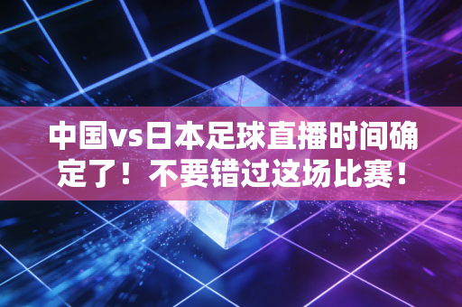 中国vs日本足球直播时间确定了！不要错过这场比赛！