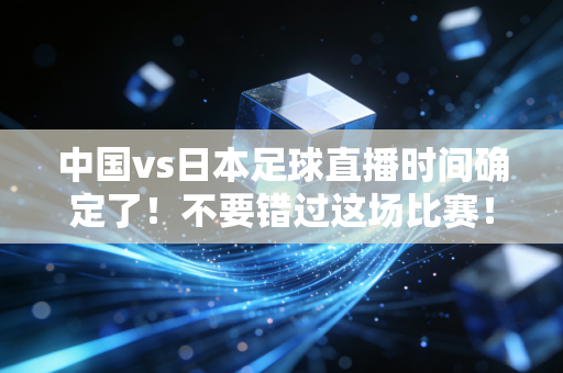 中国vs日本足球直播时间确定了！不要错过这场比赛！
