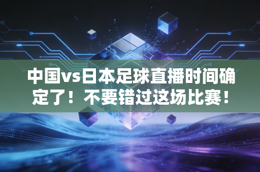 中国vs日本足球直播时间确定了！不要错过这场比赛！