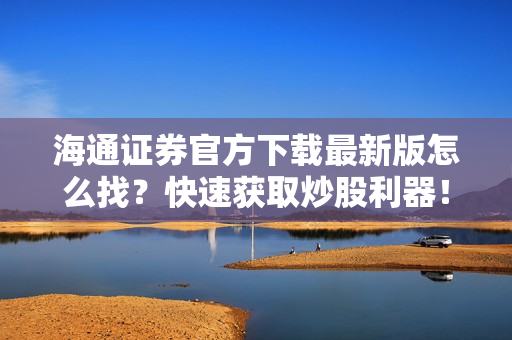 海通证券官方下载最新版怎么找？快速获取炒股利器！
